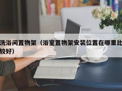 烟台洗浴间置物架（浴室置物架安装位置在哪里比较好）