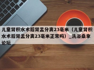 烟台儿童肾积水术后肾盂分离23毫米（儿童肾积水术后肾盂分离23毫米正常吗）_洗浴桑拿论坛