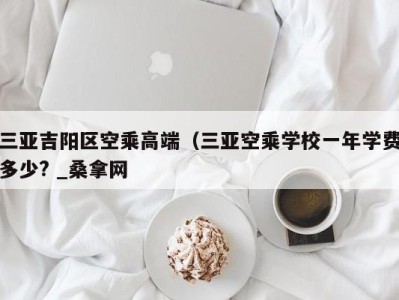 烟台三亚吉阳区空乘高端（三亚空乘学校一年学费多少? _桑拿网