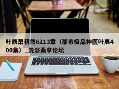 烟台叶辰萧初然6213章（都市极品神医叶辰400集）_洗浴桑拿论坛