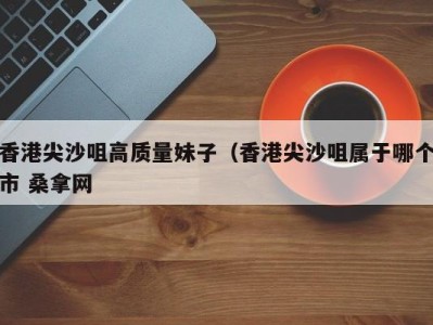 烟台香港尖沙咀高质量妹子（香港尖沙咀属于哪个市 桑拿网