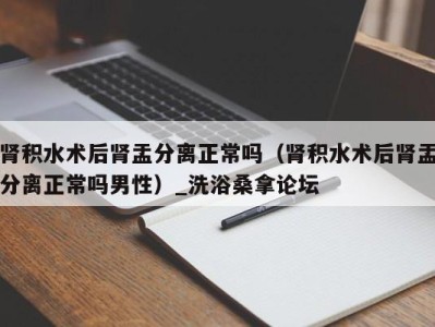 烟台肾积水术后肾盂分离正常吗（肾积水术后肾盂分离正常吗男性）_洗浴桑拿论坛