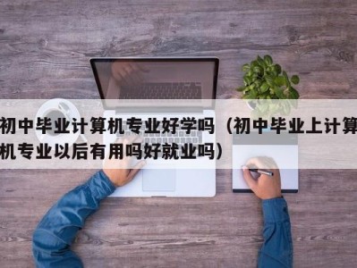 烟台初中毕业计算机专业好学吗（初中毕业上计算机专业以后有用吗好就业吗）