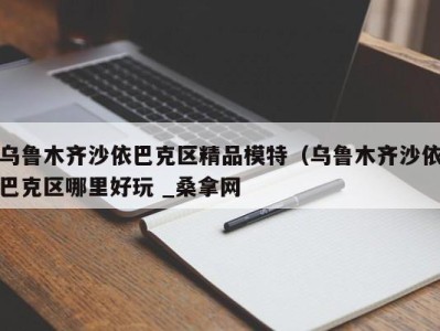 烟台乌鲁木齐沙依巴克区精品模特（乌鲁木齐沙依巴克区哪里好玩 _桑拿网