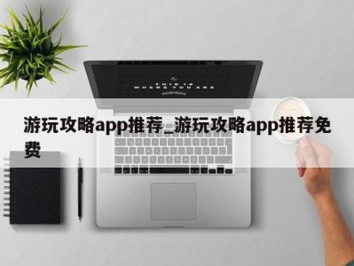 烟台游玩攻略app推荐_游玩攻略app推荐免费 