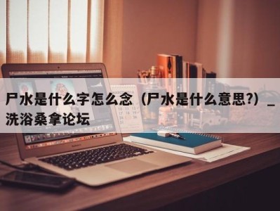 烟台尸水是什么字怎么念（尸水是什么意思?）_洗浴桑拿论坛