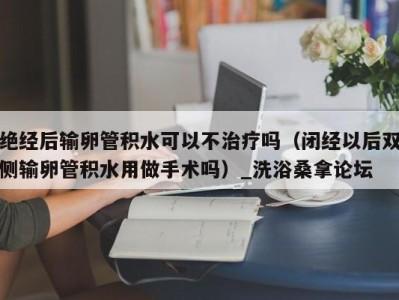 烟台绝经后输卵管积水可以不治疗吗（闭经以后双侧输卵管积水用做手术吗）_洗浴桑拿论坛