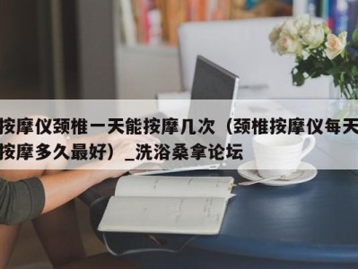 烟台按摩仪颈椎一天能按摩几次（颈椎按摩仪每天按摩多久最好）_洗浴桑拿论坛