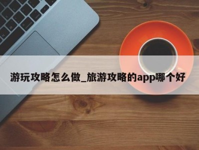 烟台游玩攻略怎么做_旅游攻略的app哪个好 