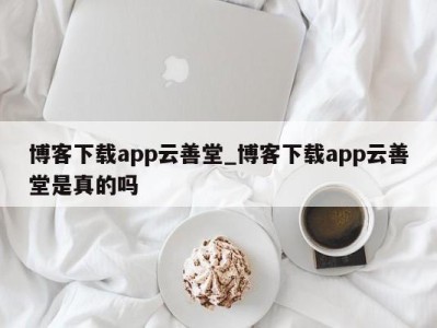 烟台博客下载app云善堂_博客下载app云善堂是真的吗 