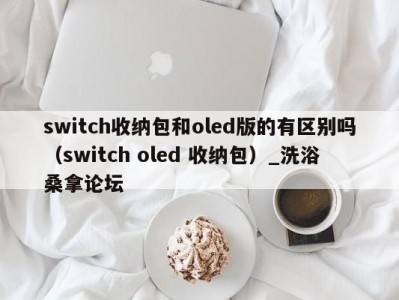 烟台switch收纳包和oled版的有区别吗（switch oled 收纳包）_洗浴桑拿论坛