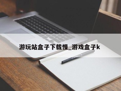 烟台游玩站盒子下载慢_游戏盒子k 