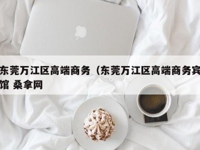 烟台东莞万江区高端商务（东莞万江区高端商务宾馆 桑拿网