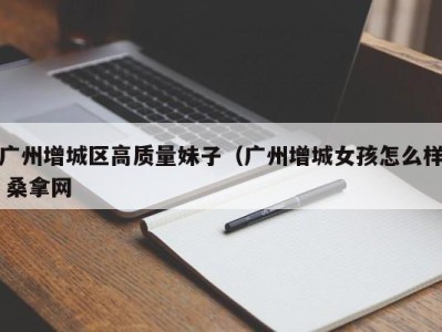 烟台广州增城区高质量妹子（广州增城女孩怎么样 桑拿网