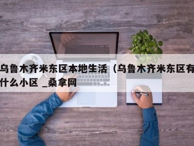 烟台乌鲁木齐米东区本地生活（乌鲁木齐米东区有什么小区 _桑拿网