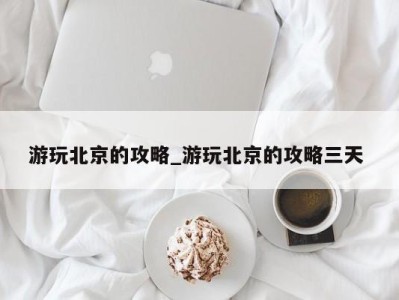 烟台游玩北京的攻略_游玩北京的攻略三天 