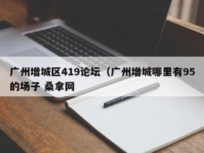 烟台广州增城区419论坛（广州增城哪里有95的场子 桑拿网