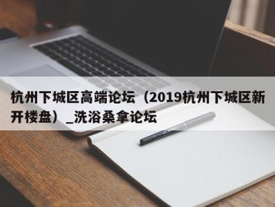 烟台杭州下城区高端论坛（2019杭州下城区新开楼盘）_洗浴桑拿论坛