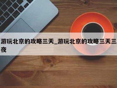 烟台游玩北京的攻略三天_游玩北京的攻略三天三夜 