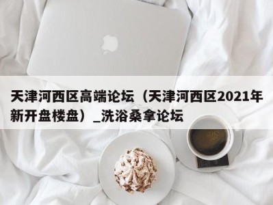 烟台天津河西区高端论坛（天津河西区2021年新开盘楼盘）_洗浴桑拿论坛