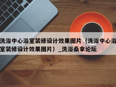 烟台洗浴中心浴室装修设计效果图片（洗浴中心浴室装修设计效果图片）_洗浴桑拿论坛