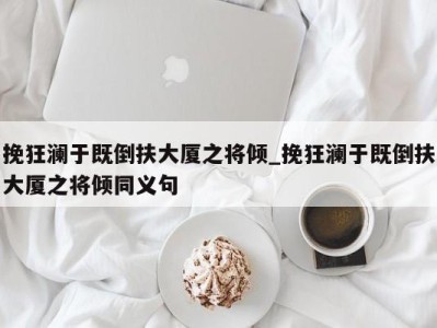 烟台挽狂澜于既倒扶大厦之将倾_挽狂澜于既倒扶大厦之将倾同义句 