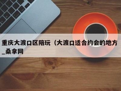 烟台重庆大渡口区陪玩（大渡口适合约会的地方 _桑拿网