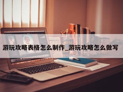 烟台游玩攻略表格怎么制作_游玩攻略怎么做写 