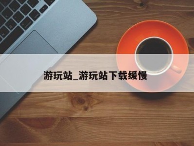 烟台游玩站_游玩站下载缓慢 