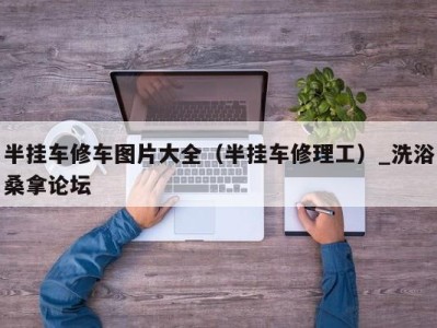 烟台半挂车修车图片大全（半挂车修理工）_洗浴桑拿论坛