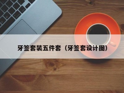 烟台牙签套装五件套（牙签套设计图）