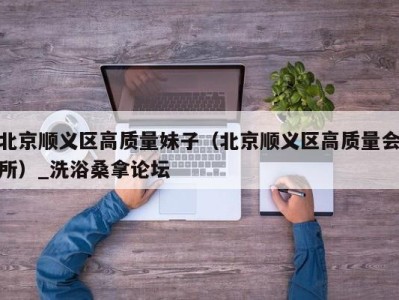 烟台北京顺义区高质量妹子（北京顺义区高质量会所）_洗浴桑拿论坛