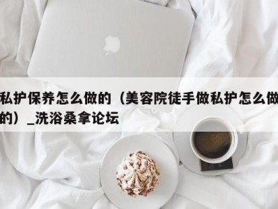 烟台私护保养怎么做的（美容院徒手做私护怎么做的）_洗浴桑拿论坛