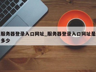 烟台服务器登录入口网址_服务器登录入口网址是多少 