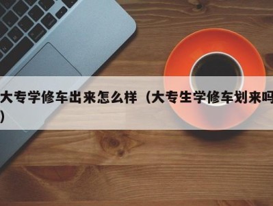 烟台大专学修车出来怎么样（大专生学修车划来吗）