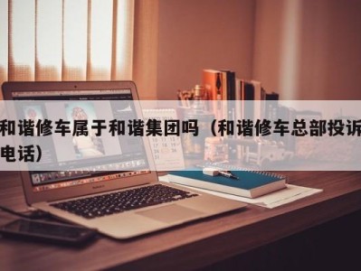 烟台和谐修车属于和谐集团吗（和谐修车总部投诉电话）