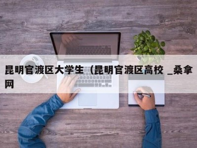 烟台昆明官渡区大学生（昆明官渡区高校 _桑拿网