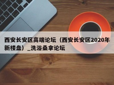 烟台西安长安区高端论坛（西安长安区2020年新楼盘）_洗浴桑拿论坛