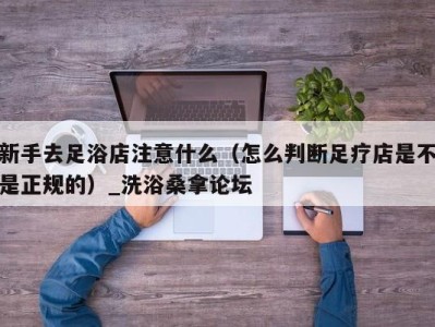 烟台新手去足浴店注意什么（怎么判断足疗店是不是正规的）_洗浴桑拿论坛