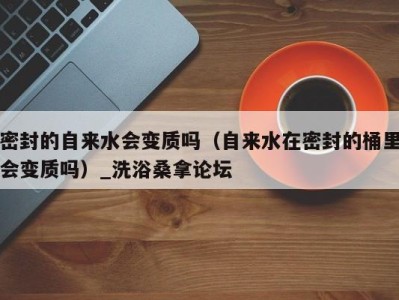 烟台密封的自来水会变质吗（自来水在密封的桶里会变质吗）_洗浴桑拿论坛